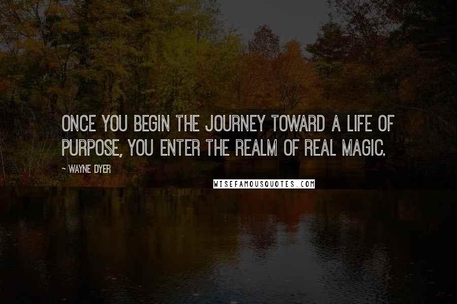 Wayne Dyer Quotes: Once you begin the journey toward a life of purpose, you enter the realm of real magic.