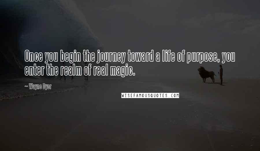 Wayne Dyer Quotes: Once you begin the journey toward a life of purpose, you enter the realm of real magic.