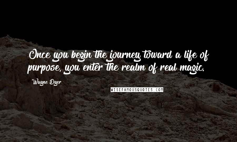 Wayne Dyer Quotes: Once you begin the journey toward a life of purpose, you enter the realm of real magic.