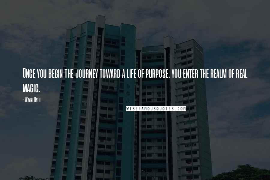 Wayne Dyer Quotes: Once you begin the journey toward a life of purpose, you enter the realm of real magic.