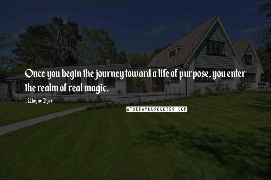 Wayne Dyer Quotes: Once you begin the journey toward a life of purpose, you enter the realm of real magic.