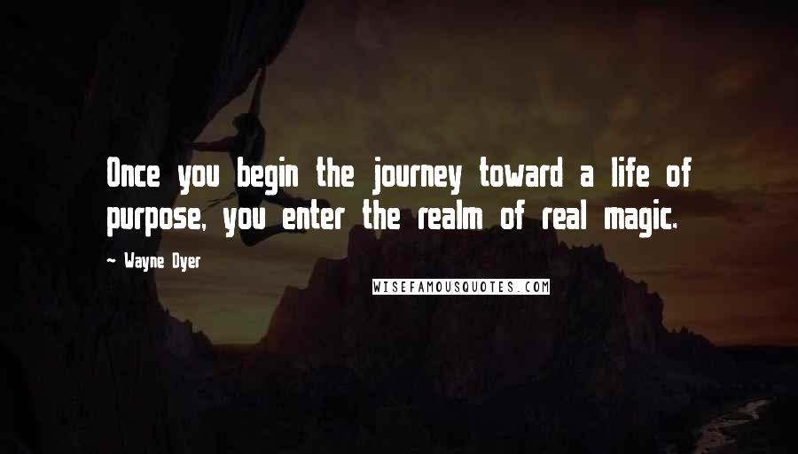 Wayne Dyer Quotes: Once you begin the journey toward a life of purpose, you enter the realm of real magic.