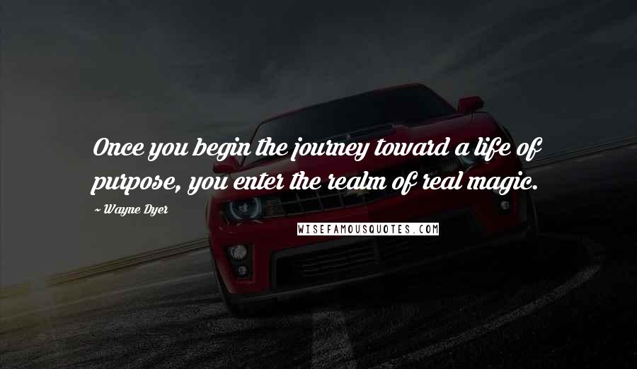 Wayne Dyer Quotes: Once you begin the journey toward a life of purpose, you enter the realm of real magic.