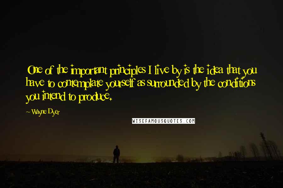 Wayne Dyer Quotes: One of the important principles I live by is the idea that you have to contemplate yourself as surrounded by the conditions you intend to produce.