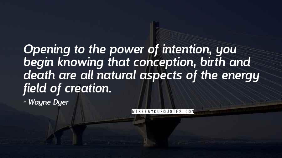 Wayne Dyer Quotes: Opening to the power of intention, you begin knowing that conception, birth and death are all natural aspects of the energy field of creation.