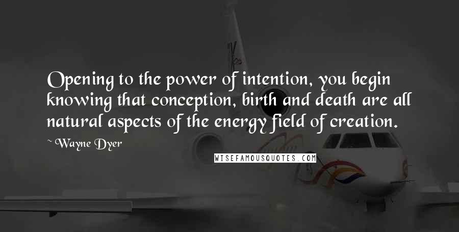 Wayne Dyer Quotes: Opening to the power of intention, you begin knowing that conception, birth and death are all natural aspects of the energy field of creation.