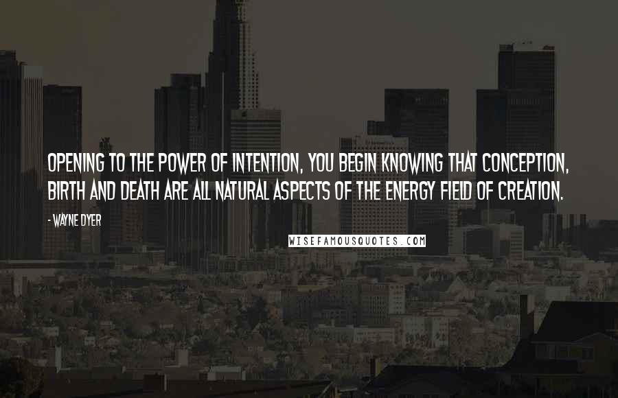 Wayne Dyer Quotes: Opening to the power of intention, you begin knowing that conception, birth and death are all natural aspects of the energy field of creation.