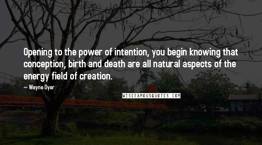 Wayne Dyer Quotes: Opening to the power of intention, you begin knowing that conception, birth and death are all natural aspects of the energy field of creation.