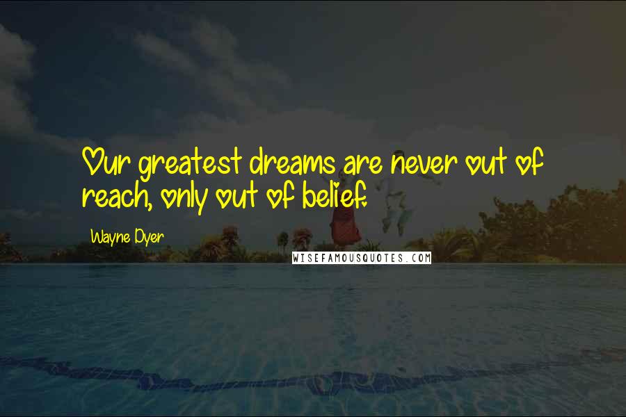 Wayne Dyer Quotes: Our greatest dreams are never out of reach, only out of belief.