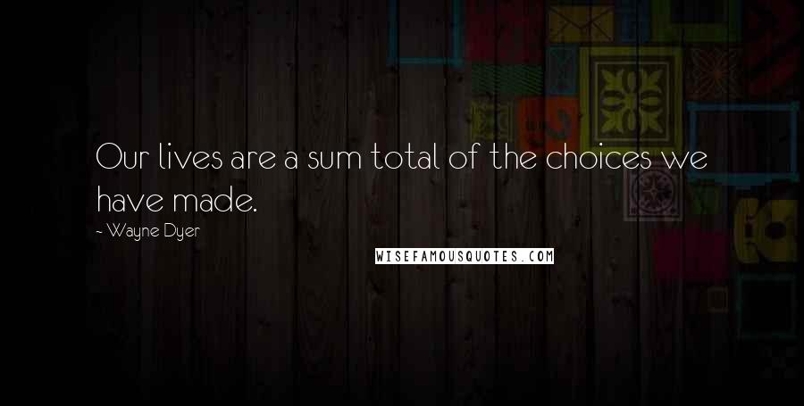 Wayne Dyer Quotes: Our lives are a sum total of the choices we have made.