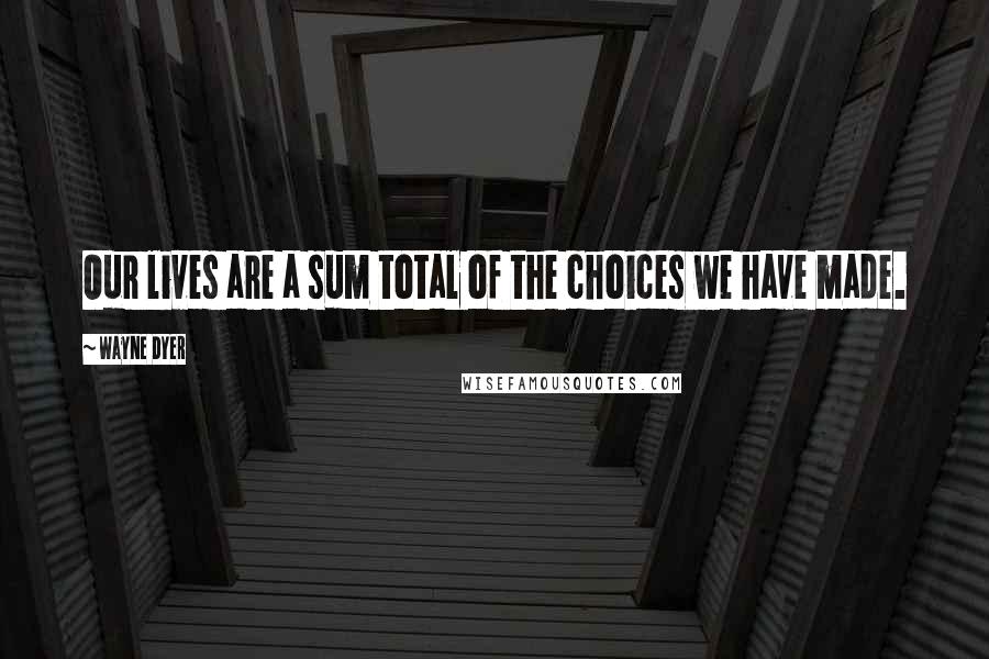 Wayne Dyer Quotes: Our lives are a sum total of the choices we have made.