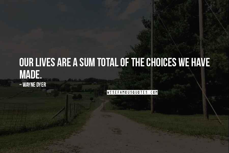 Wayne Dyer Quotes: Our lives are a sum total of the choices we have made.