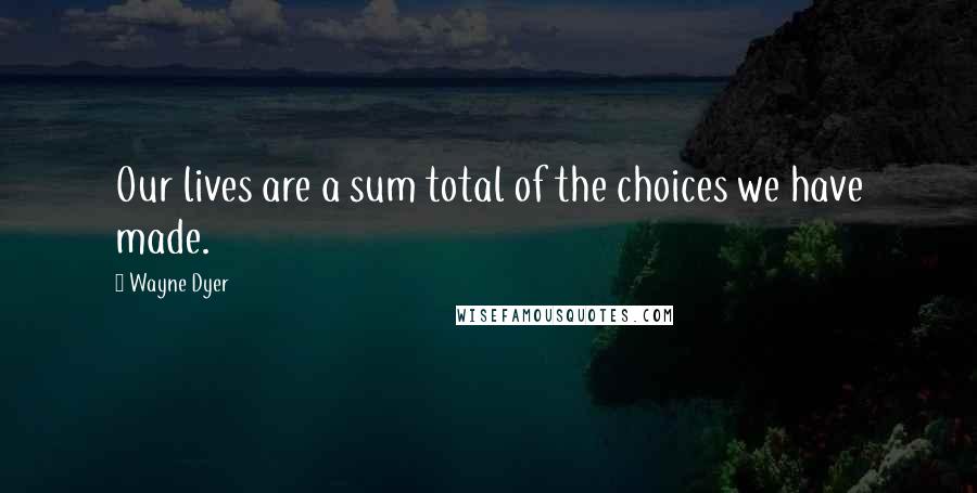 Wayne Dyer Quotes: Our lives are a sum total of the choices we have made.