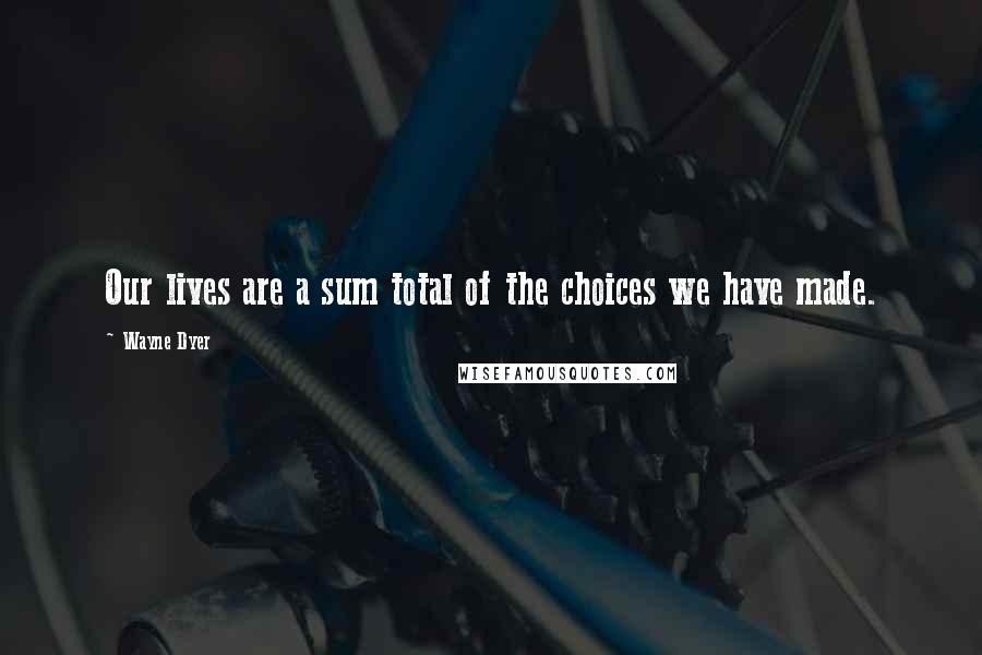 Wayne Dyer Quotes: Our lives are a sum total of the choices we have made.