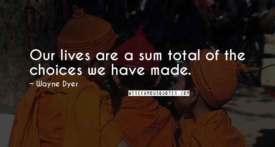 Wayne Dyer Quotes: Our lives are a sum total of the choices we have made.