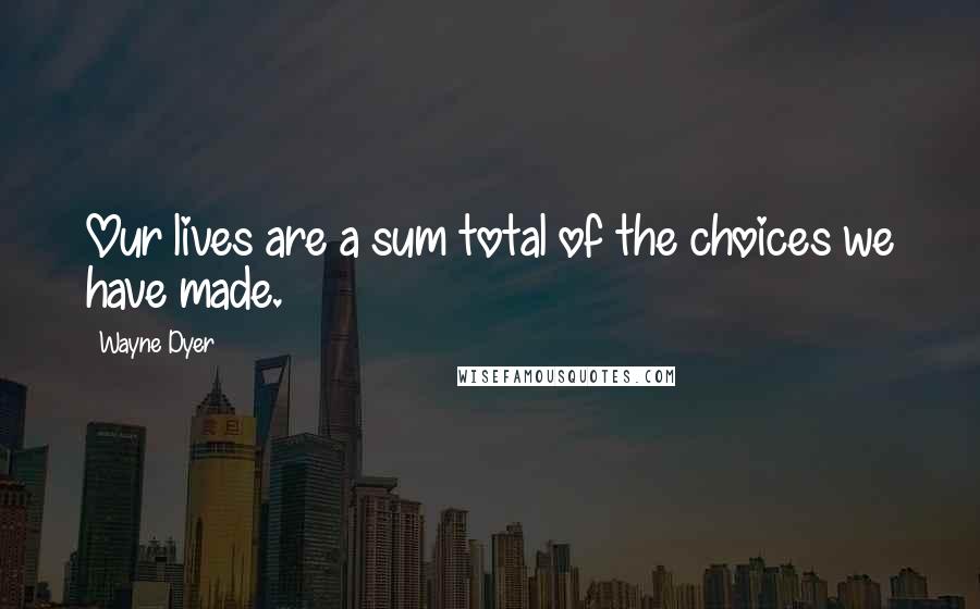 Wayne Dyer Quotes: Our lives are a sum total of the choices we have made.