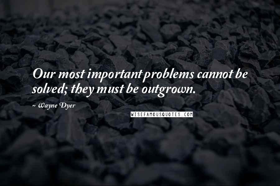 Wayne Dyer Quotes: Our most important problems cannot be solved; they must be outgrown.