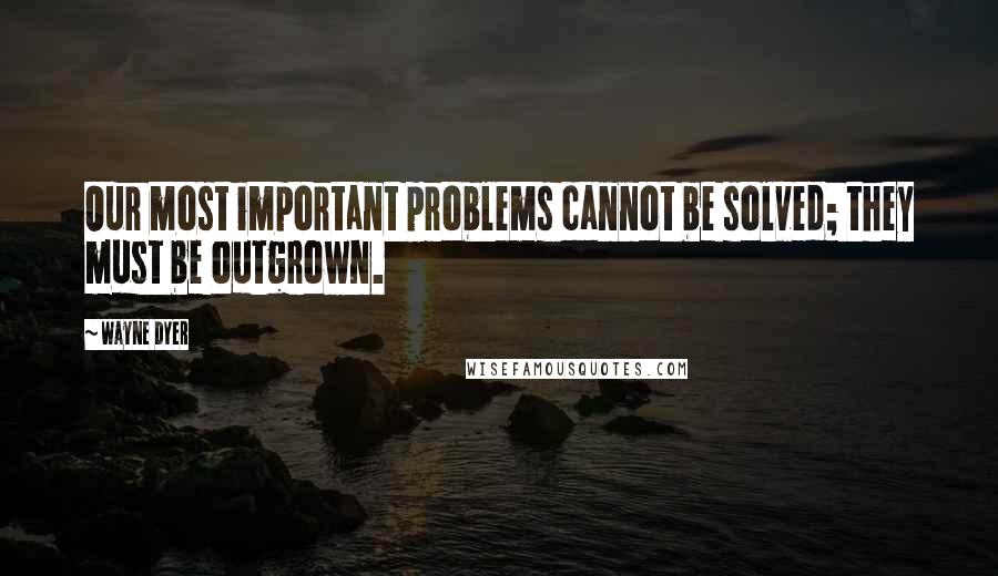 Wayne Dyer Quotes: Our most important problems cannot be solved; they must be outgrown.