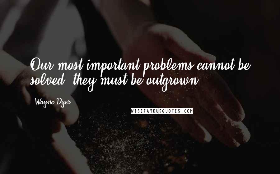 Wayne Dyer Quotes: Our most important problems cannot be solved; they must be outgrown.