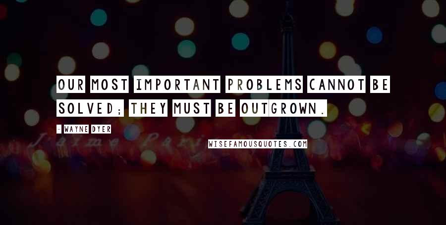 Wayne Dyer Quotes: Our most important problems cannot be solved; they must be outgrown.