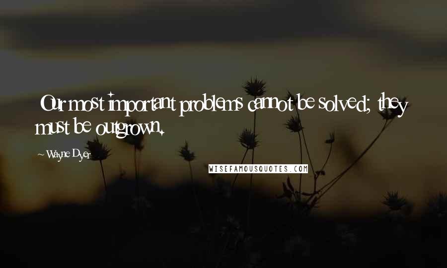 Wayne Dyer Quotes: Our most important problems cannot be solved; they must be outgrown.