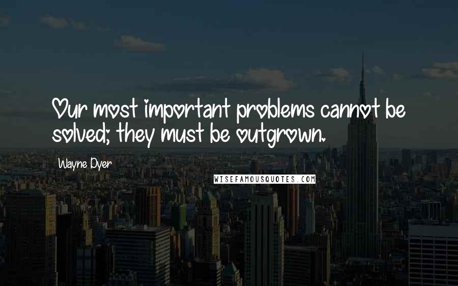 Wayne Dyer Quotes: Our most important problems cannot be solved; they must be outgrown.