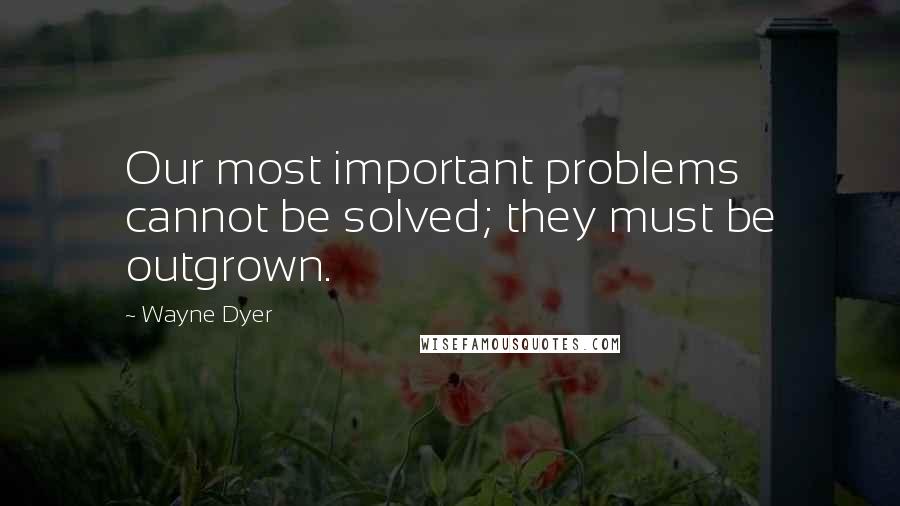 Wayne Dyer Quotes: Our most important problems cannot be solved; they must be outgrown.