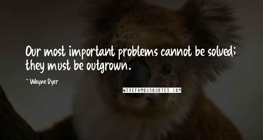 Wayne Dyer Quotes: Our most important problems cannot be solved; they must be outgrown.