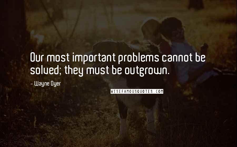 Wayne Dyer Quotes: Our most important problems cannot be solved; they must be outgrown.