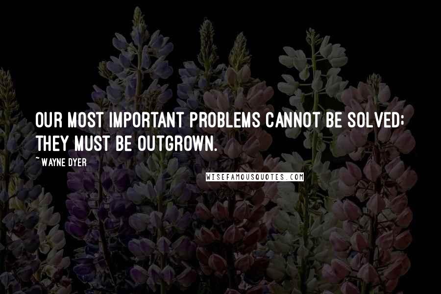 Wayne Dyer Quotes: Our most important problems cannot be solved; they must be outgrown.