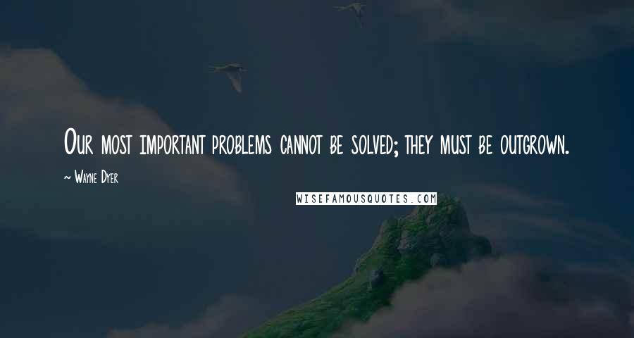 Wayne Dyer Quotes: Our most important problems cannot be solved; they must be outgrown.