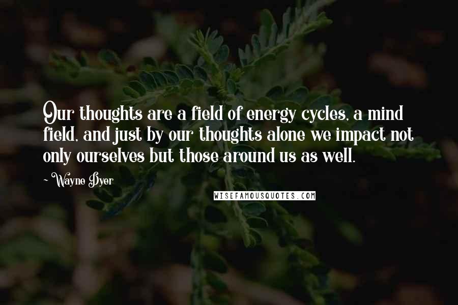 Wayne Dyer Quotes: Our thoughts are a field of energy cycles, a mind field, and just by our thoughts alone we impact not only ourselves but those around us as well.