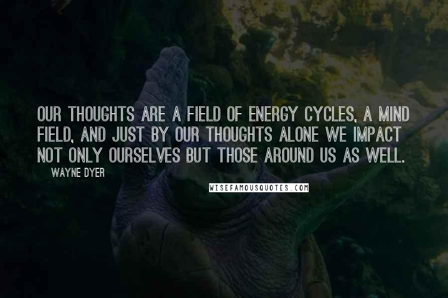 Wayne Dyer Quotes: Our thoughts are a field of energy cycles, a mind field, and just by our thoughts alone we impact not only ourselves but those around us as well.