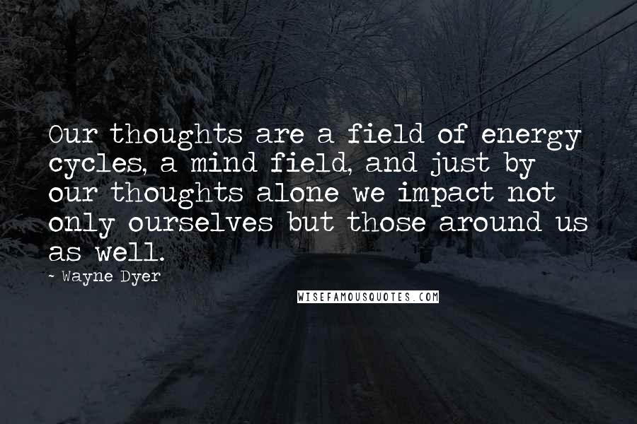 Wayne Dyer Quotes: Our thoughts are a field of energy cycles, a mind field, and just by our thoughts alone we impact not only ourselves but those around us as well.