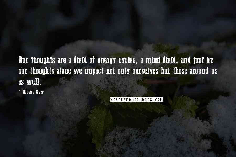 Wayne Dyer Quotes: Our thoughts are a field of energy cycles, a mind field, and just by our thoughts alone we impact not only ourselves but those around us as well.