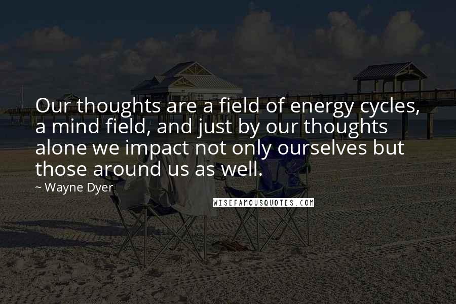 Wayne Dyer Quotes: Our thoughts are a field of energy cycles, a mind field, and just by our thoughts alone we impact not only ourselves but those around us as well.