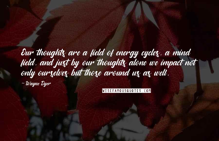 Wayne Dyer Quotes: Our thoughts are a field of energy cycles, a mind field, and just by our thoughts alone we impact not only ourselves but those around us as well.