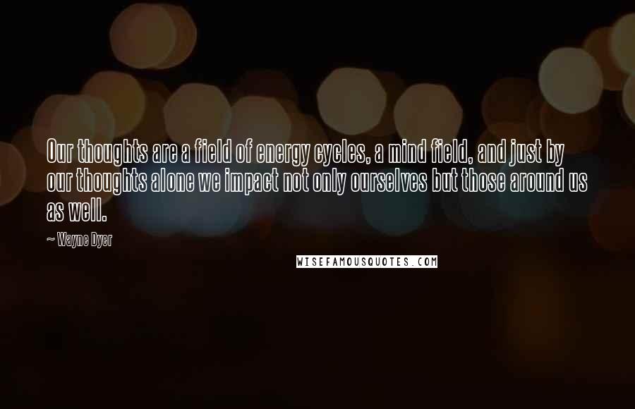 Wayne Dyer Quotes: Our thoughts are a field of energy cycles, a mind field, and just by our thoughts alone we impact not only ourselves but those around us as well.