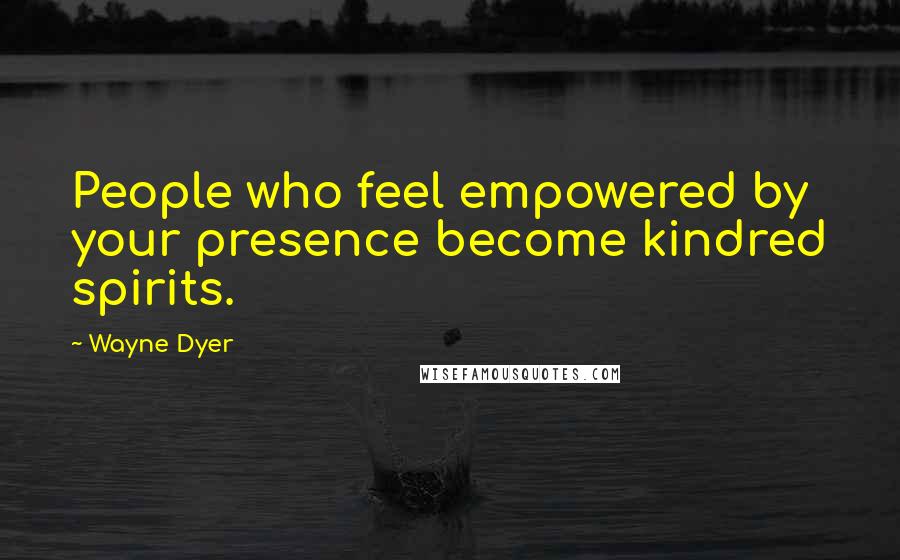 Wayne Dyer Quotes: People who feel empowered by your presence become kindred spirits.