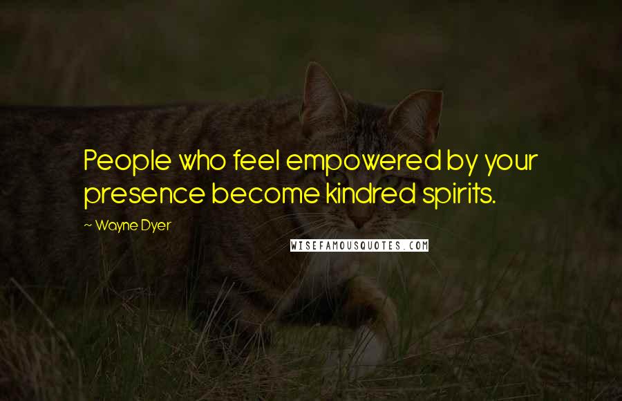 Wayne Dyer Quotes: People who feel empowered by your presence become kindred spirits.