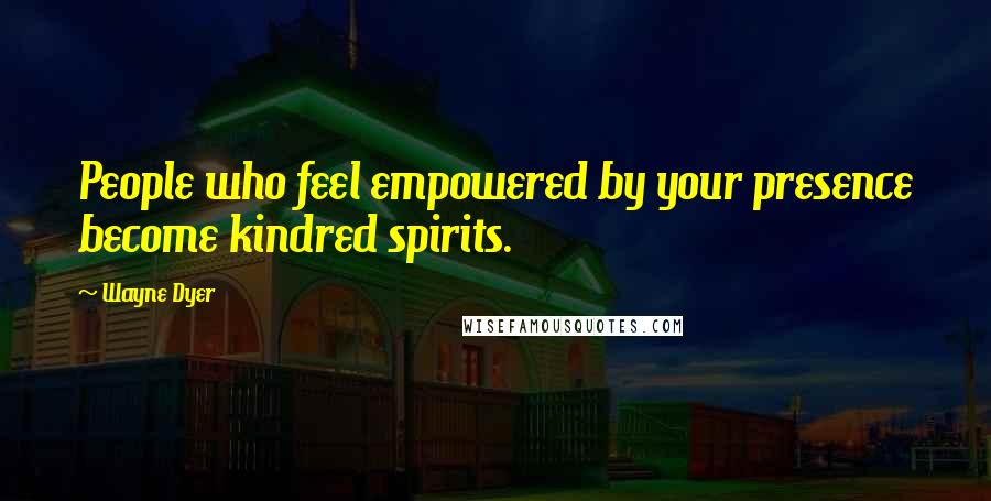 Wayne Dyer Quotes: People who feel empowered by your presence become kindred spirits.