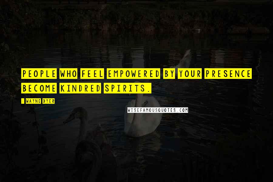 Wayne Dyer Quotes: People who feel empowered by your presence become kindred spirits.