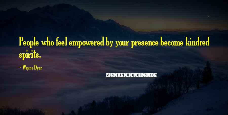 Wayne Dyer Quotes: People who feel empowered by your presence become kindred spirits.