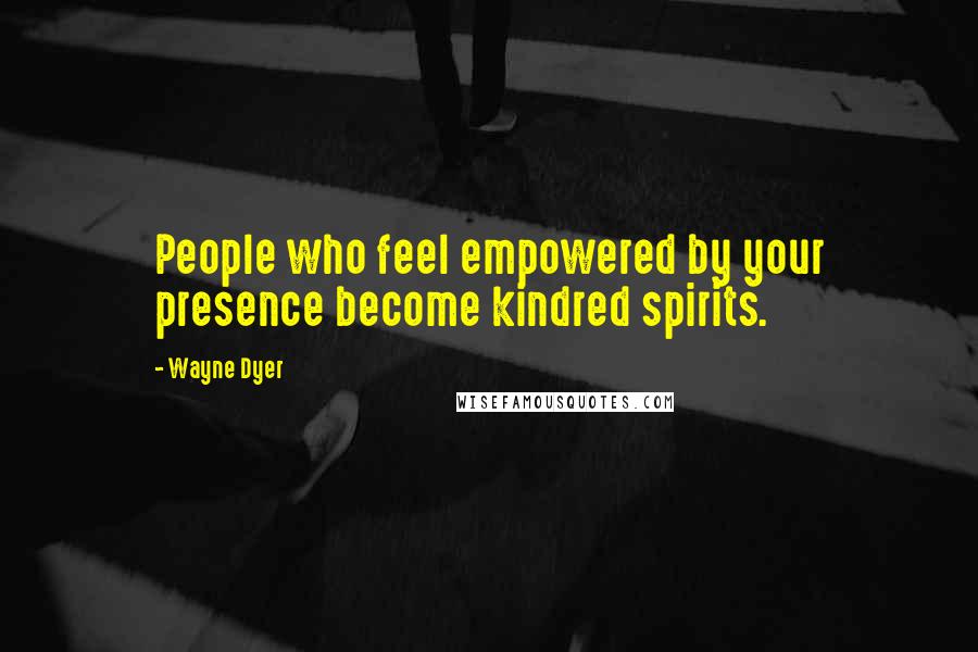 Wayne Dyer Quotes: People who feel empowered by your presence become kindred spirits.