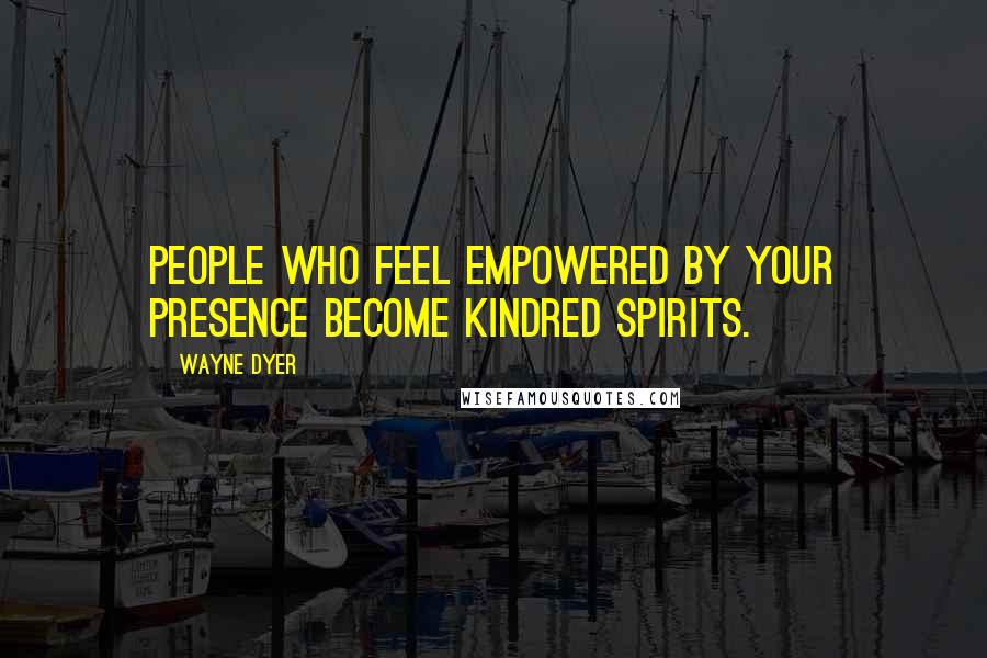 Wayne Dyer Quotes: People who feel empowered by your presence become kindred spirits.