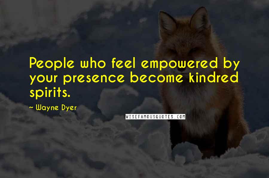 Wayne Dyer Quotes: People who feel empowered by your presence become kindred spirits.