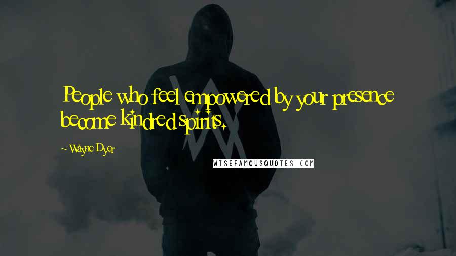 Wayne Dyer Quotes: People who feel empowered by your presence become kindred spirits.