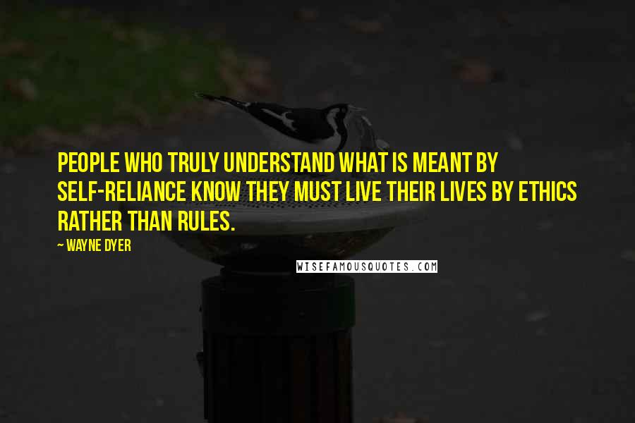 Wayne Dyer Quotes: People who truly understand what is meant by self-reliance know they must live their lives by ethics rather than rules.