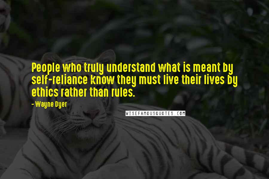 Wayne Dyer Quotes: People who truly understand what is meant by self-reliance know they must live their lives by ethics rather than rules.