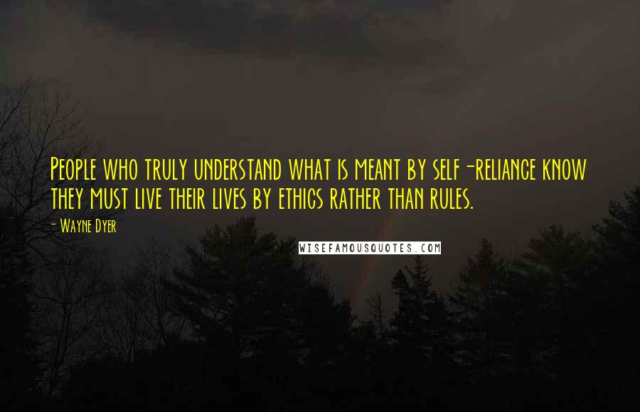 Wayne Dyer Quotes: People who truly understand what is meant by self-reliance know they must live their lives by ethics rather than rules.